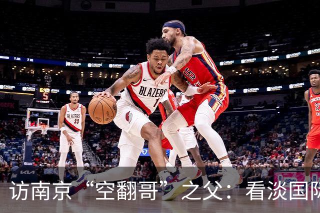 访南京“空翻哥”之父：看淡国际赛场走红流量 助力回归理性成长